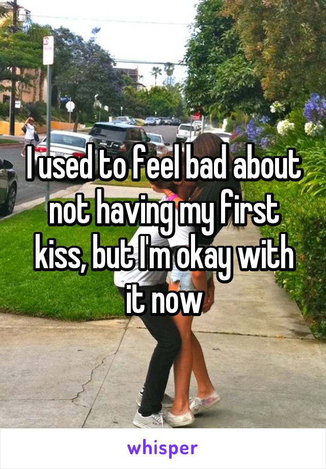 I used to feel bad about not having my first kiss, but I'm okay with it now