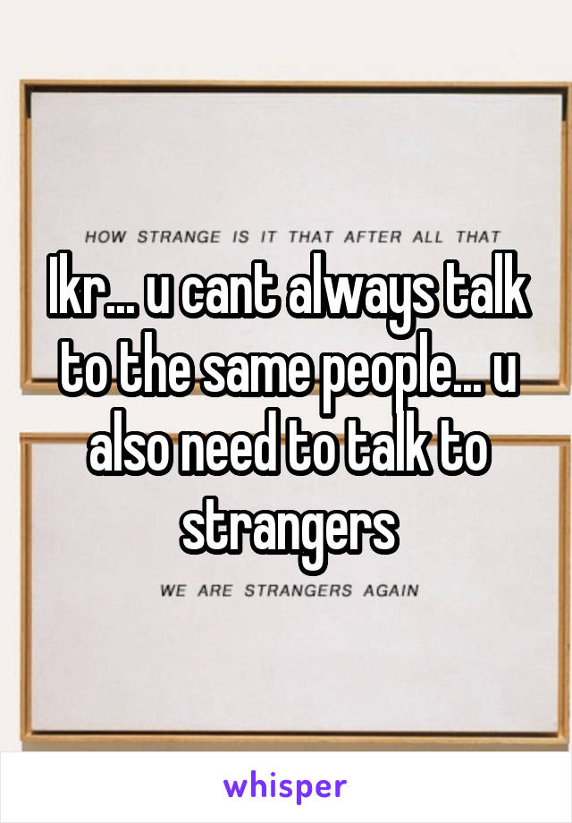 Ikr... u cant always talk to the same people... u also need to talk to strangers