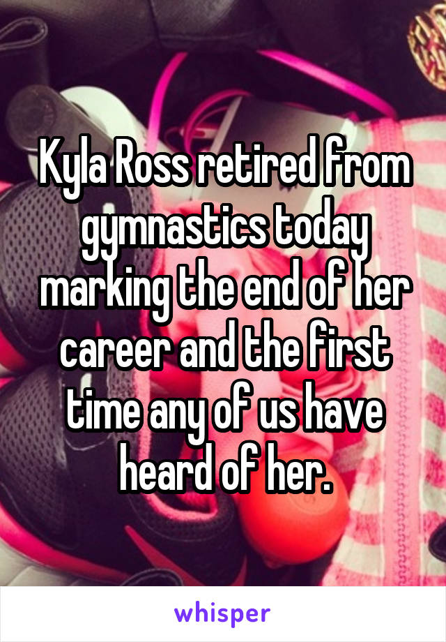 Kyla Ross retired from gymnastics today marking the end of her career and the first time any of us have heard of her.