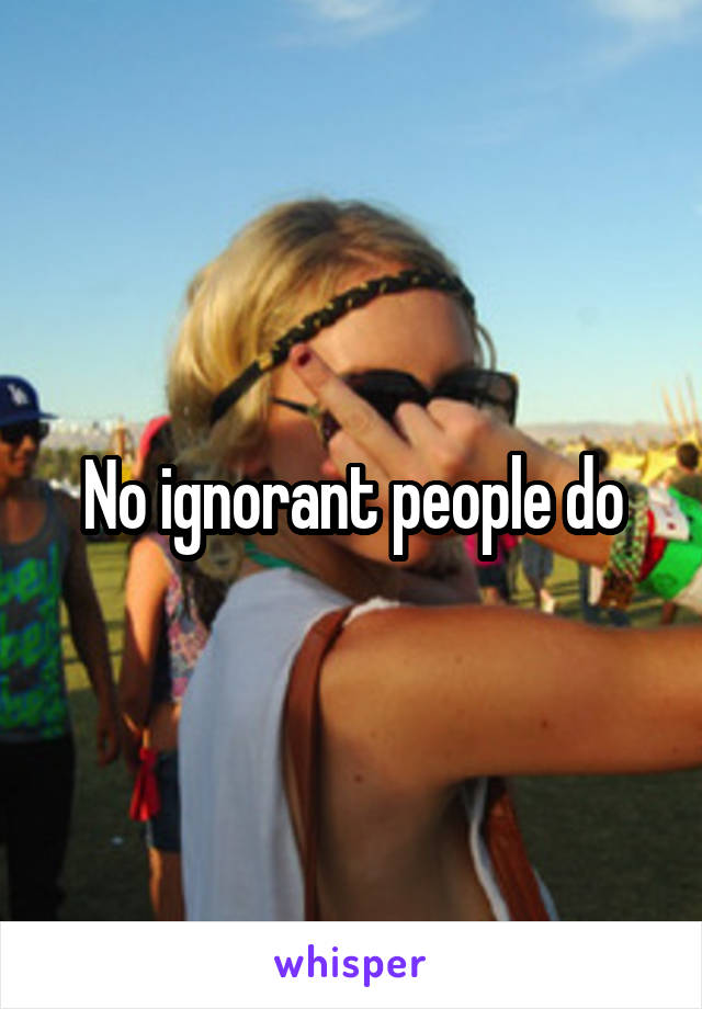 No ignorant people do