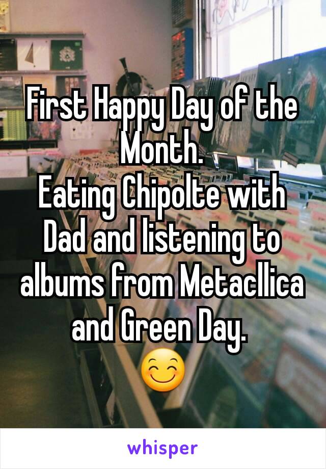 First Happy Day of the Month.
Eating Chipolte with Dad and listening to albums from Metacllica and Green Day. 
😊