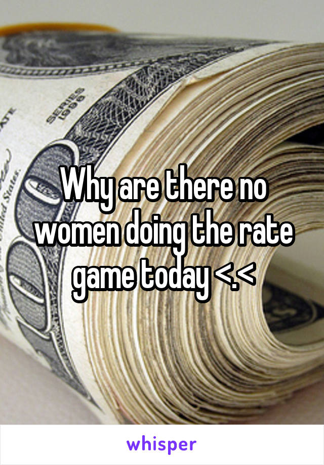 Why are there no women doing the rate game today <.<