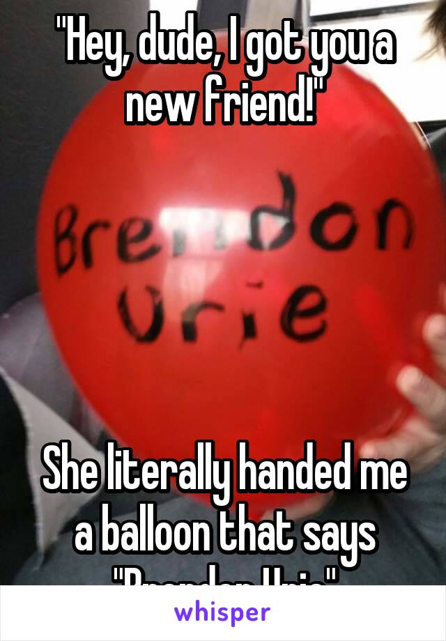 "Hey, dude, I got you a new friend!"





She literally handed me a balloon that says "Brendon Urie"