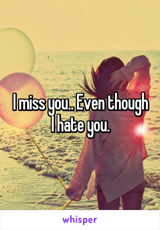 I miss you.. Even though I hate you.