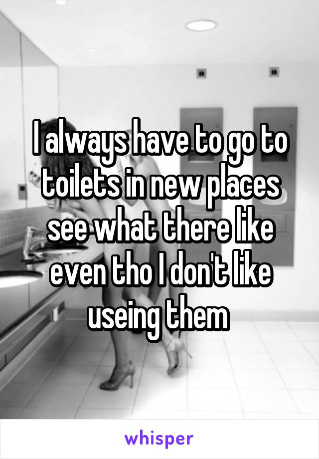 I always have to go to toilets in new places see what there like even tho I don't like useing them 