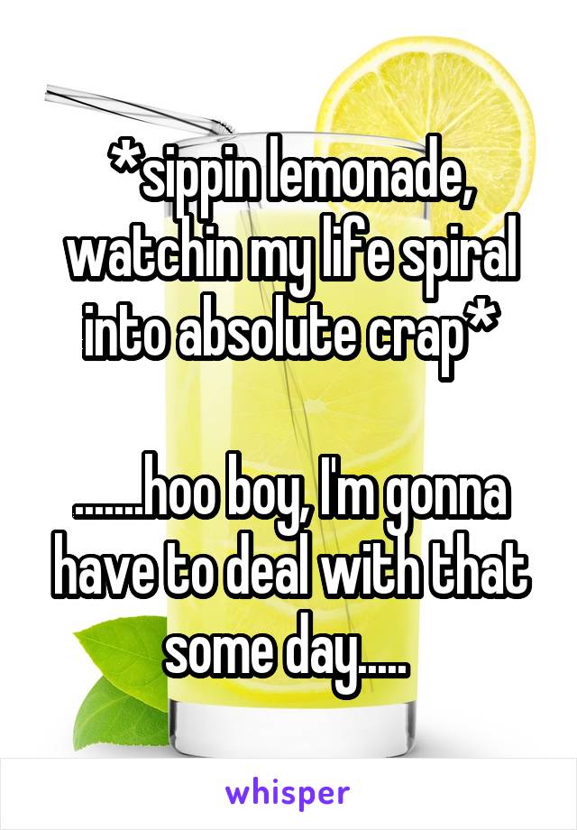 *sippin lemonade, watchin my life spiral into absolute crap*

.......hoo boy, I'm gonna have to deal with that some day..... 