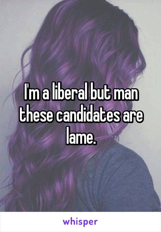 I'm a liberal but man these candidates are lame.