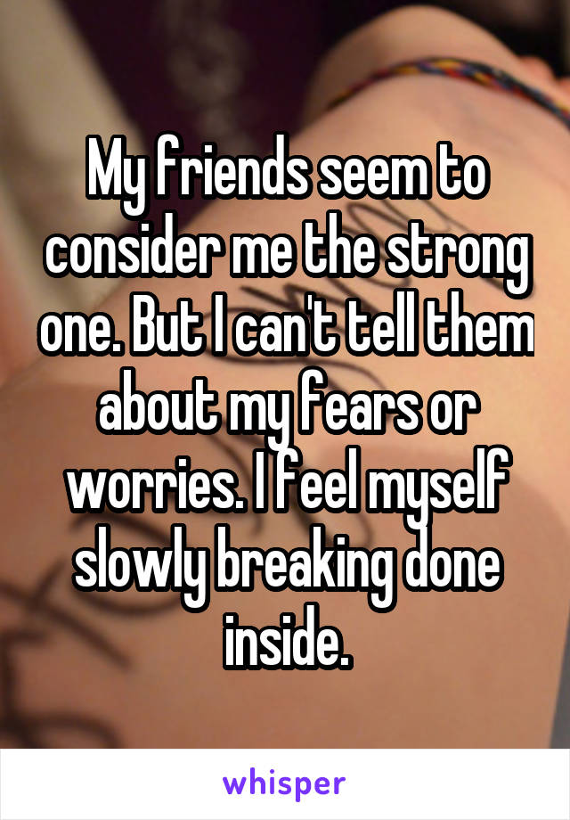 My friends seem to consider me the strong one. But I can't tell them about my fears or worries. I feel myself slowly breaking done inside.