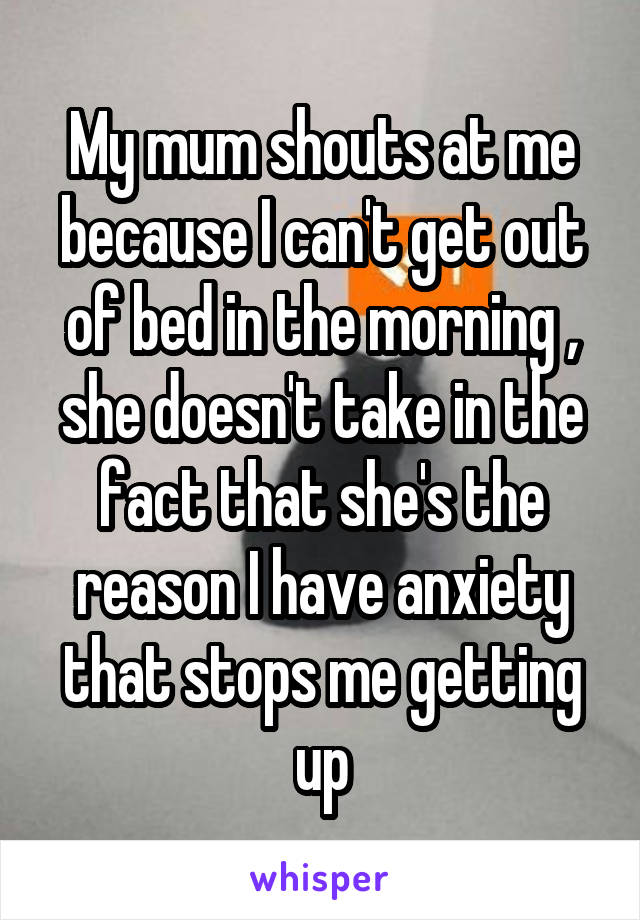 My mum shouts at me because I can't get out of bed in the morning , she doesn't take in the fact that she's the reason I have anxiety that stops me getting up