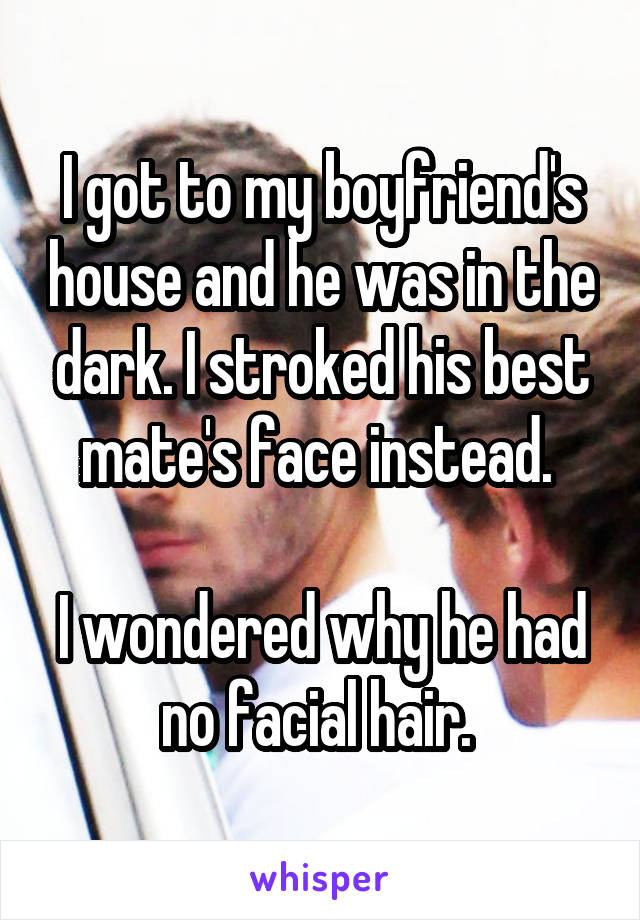 I got to my boyfriend's house and he was in the dark. I stroked his best mate's face instead. 

I wondered why he had no facial hair. 