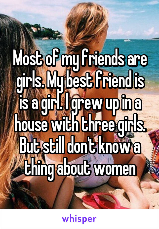 Most of my friends are girls. My best friend is is a girl. I grew up in a house with three girls. But still don't know a thing about women