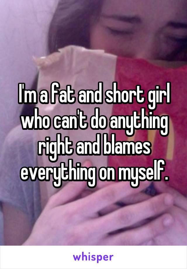 I'm a fat and short girl who can't do anything right and blames everything on myself.