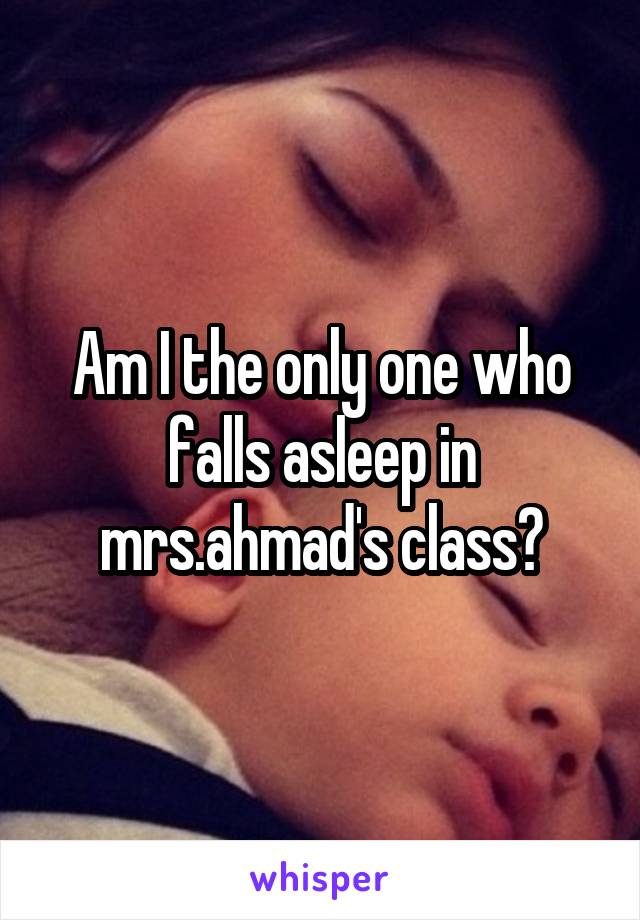 Am I the only one who falls asleep in mrs.ahmad's class?