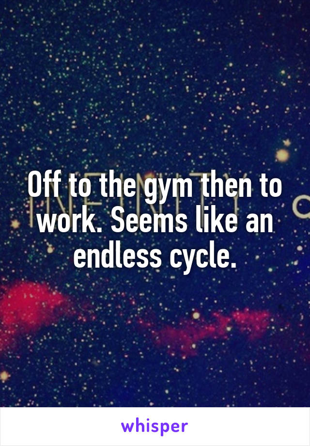 Off to the gym then to work. Seems like an endless cycle.