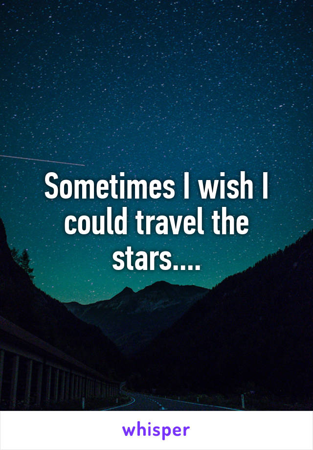 Sometimes I wish I could travel the stars....