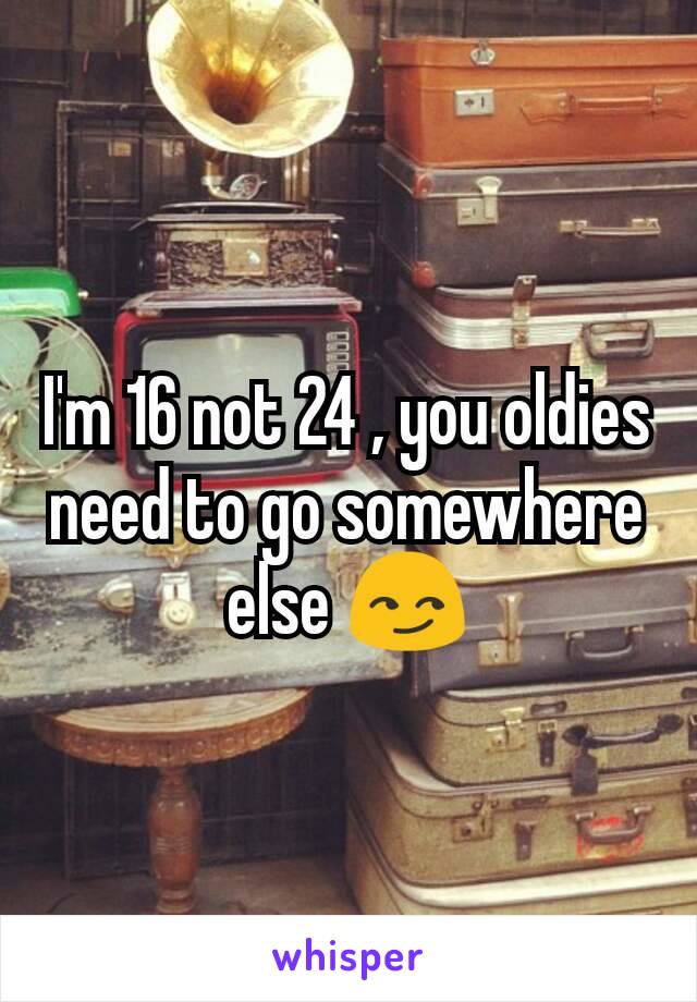 I'm 16 not 24 , you oldies need to go somewhere else 😏