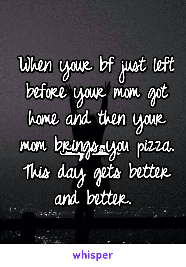 When your bf just left before your mom got home and then your mom brings you pizza. This day gets better and better. 