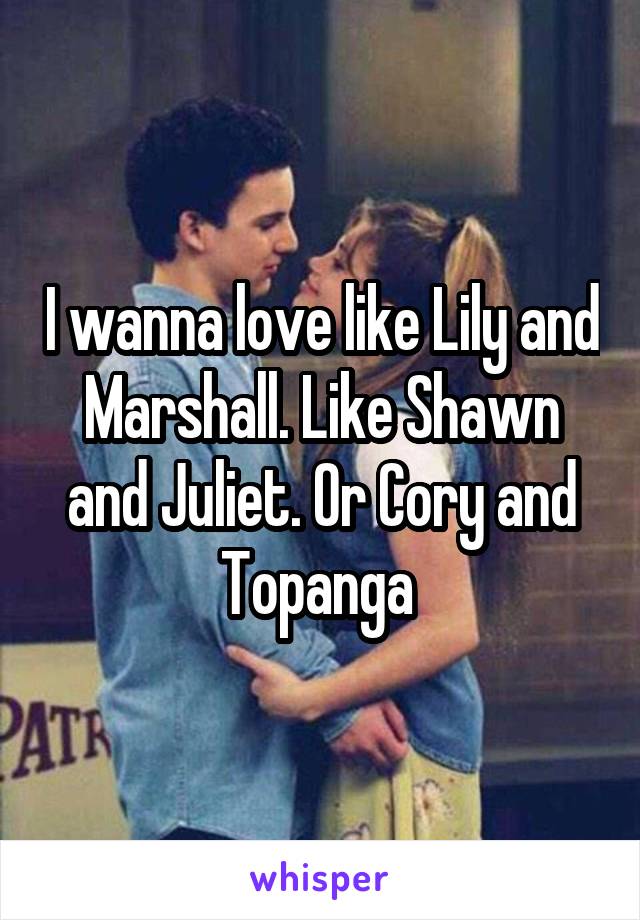 I wanna love like Lily and Marshall. Like Shawn and Juliet. Or Cory and Topanga 