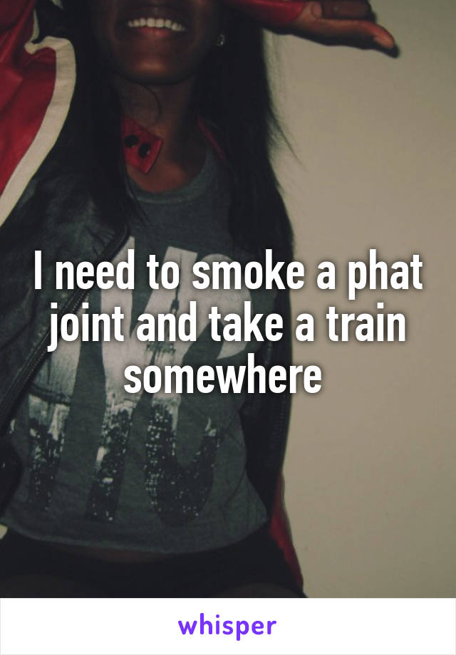 I need to smoke a phat joint and take a train somewhere 