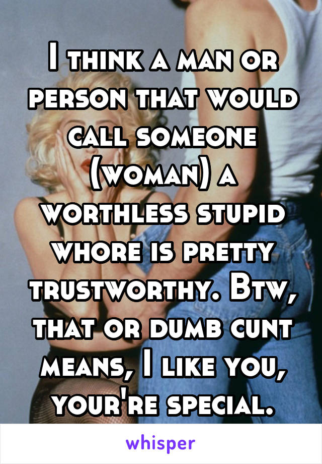 I think a man or person that would call someone (woman) a worthless stupid whore is pretty trustworthy. Btw, that or dumb cunt means, I like you, your're special.