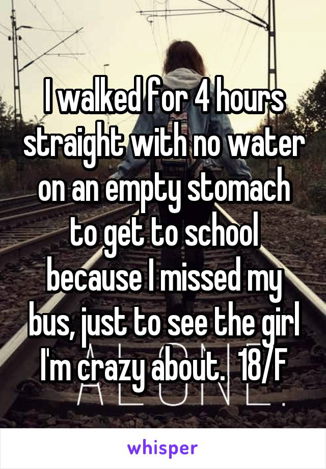 I walked for 4 hours straight with no water on an empty stomach to get to school because I missed my bus, just to see the girl I'm crazy about.  18/F