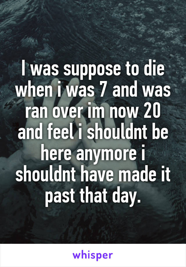 I was suppose to die when i was 7 and was ran over im now 20 and feel i shouldnt be here anymore i shouldnt have made it past that day.