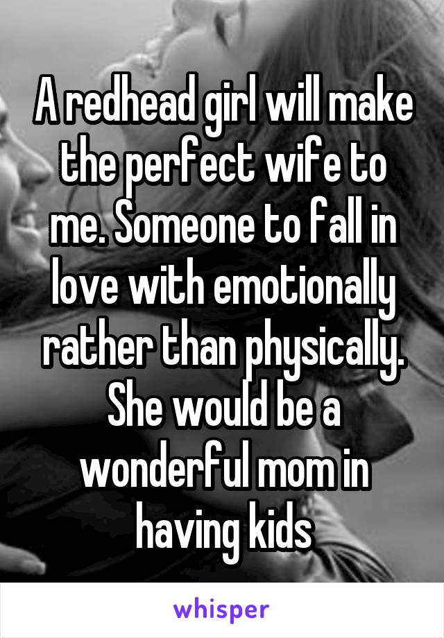 A redhead girl will make the perfect wife to me. Someone to fall in love with emotionally rather than physically. She would be a wonderful mom in having kids