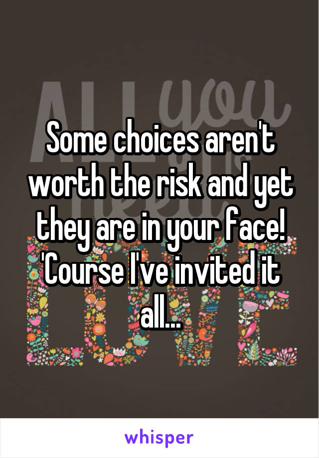 Some choices aren't worth the risk and yet they are in your face!
'Course I've invited it all...