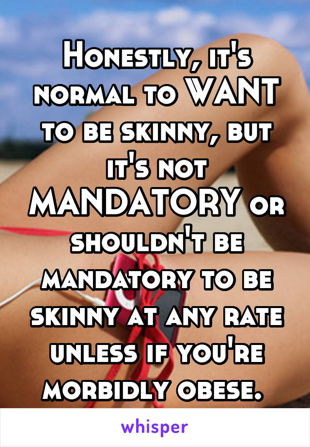 Honestly, it's normal to WANT to be skinny, but it's not MANDATORY or shouldn't be mandatory to be skinny at any rate unless if you're morbidly obese. 