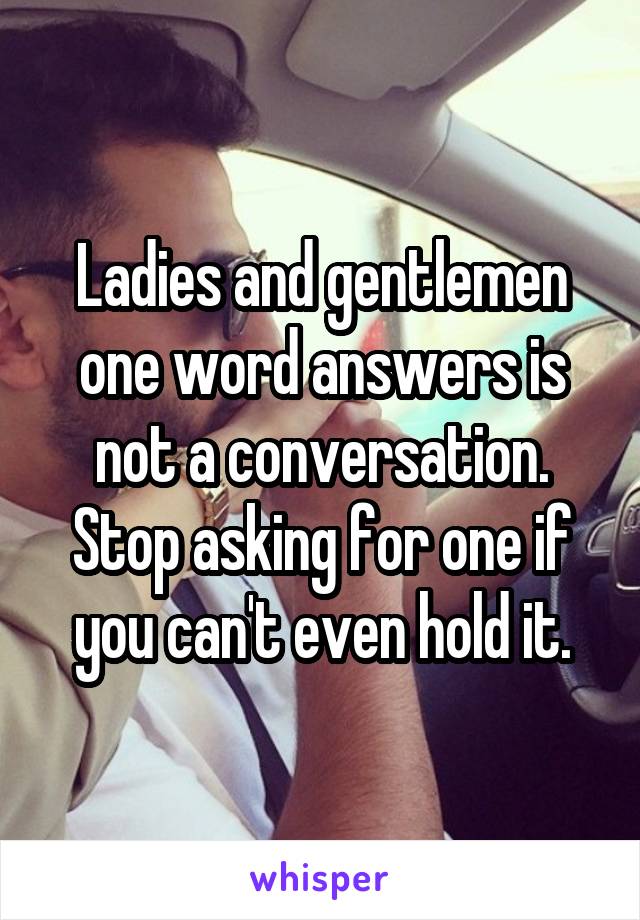 Ladies and gentlemen one word answers is not a conversation.
Stop asking for one if you can't even hold it.