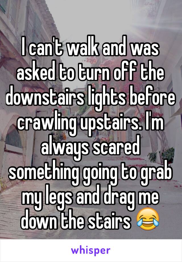 I can't walk and was asked to turn off the downstairs lights before crawling upstairs. I'm always scared something going to grab my legs and drag me down the stairs 😂