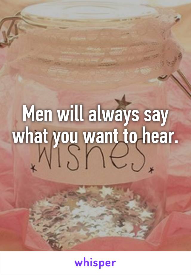 Men will always say what you want to hear. 