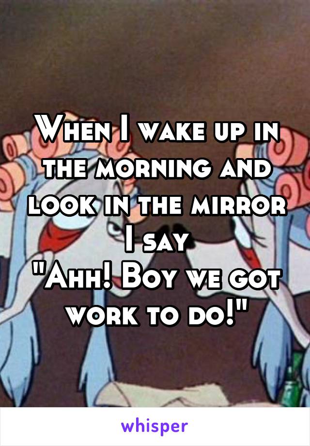 When I wake up in the morning and look in the mirror I say
"Ahh! Boy we got work to do!"