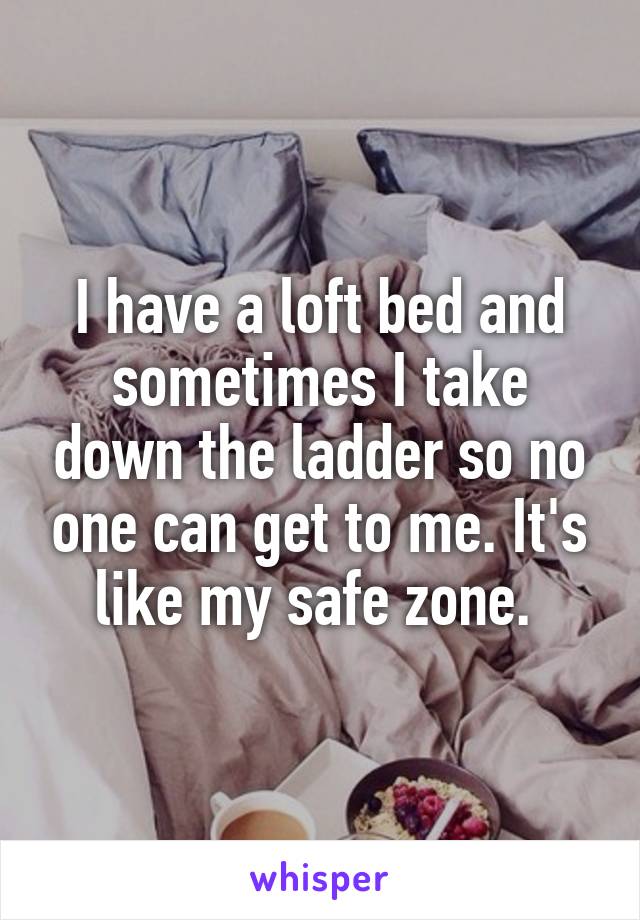 I have a loft bed and sometimes I take down the ladder so no one can get to me. It's like my safe zone. 