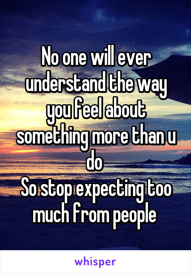 No one will ever understand the way you feel about something more than u do 
So stop expecting too much from people 