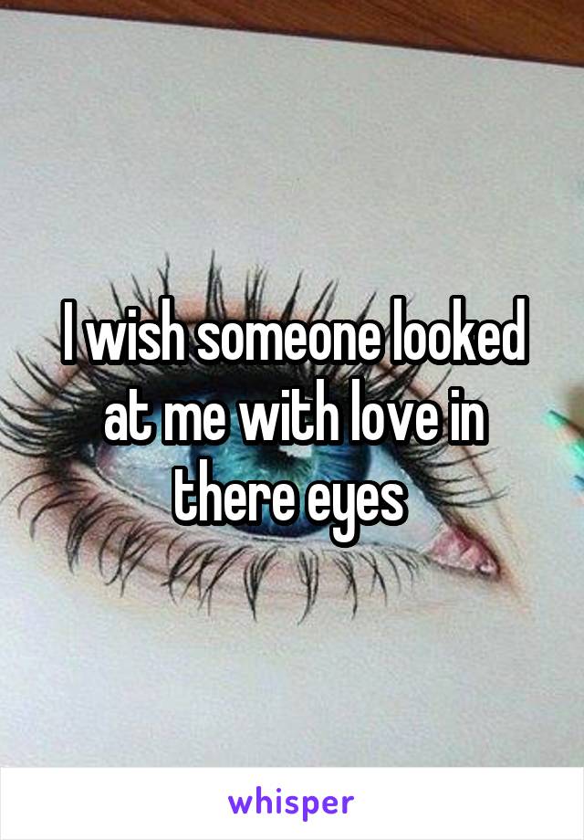 I wish someone looked at me with love in there eyes 