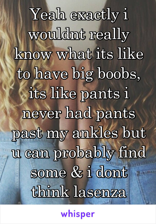 Yeah exactly i wouldnt really know what its like to have big boobs, its like pants i never had pants past my ankles but u can probably find some & i dont think lasenza carries F-cup bras