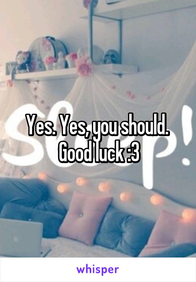 Yes. Yes, you should. 
Good luck :3