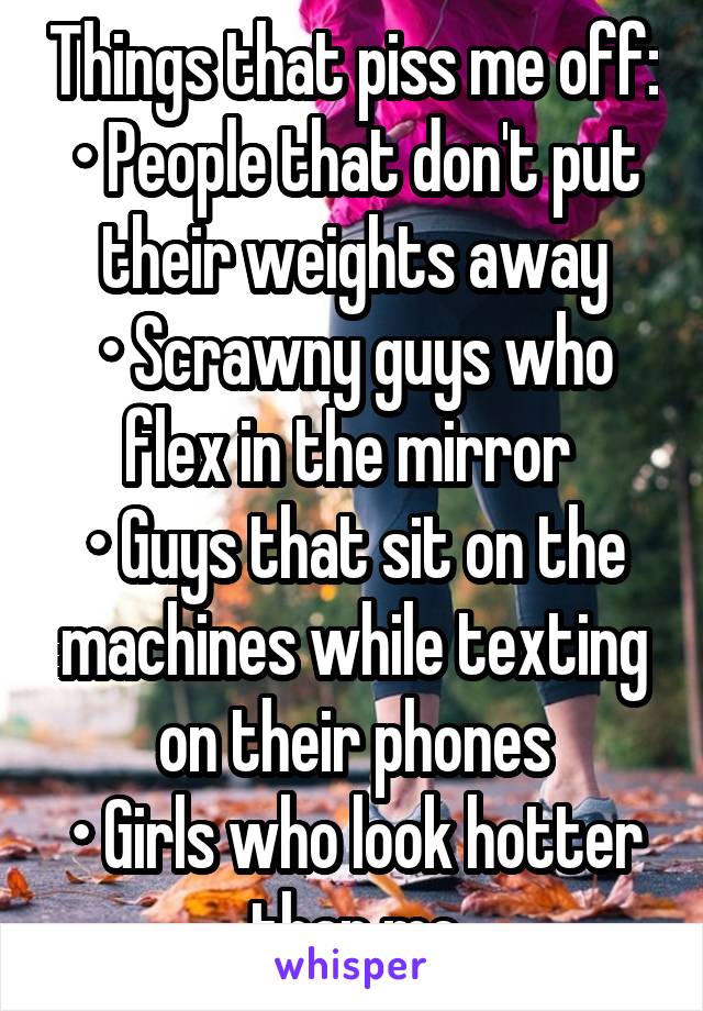 Things that piss me off:
• People that don't put their weights away
• Scrawny guys who flex in the mirror 
• Guys that sit on the machines while texting on their phones
• Girls who look hotter than me