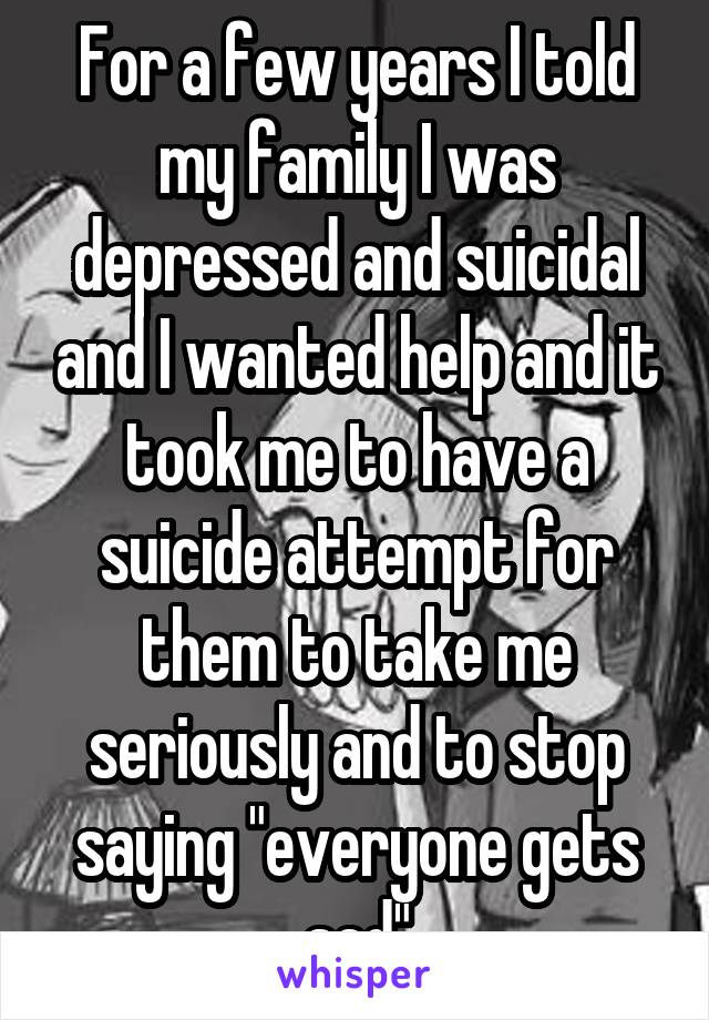 For a few years I told my family I was depressed and suicidal and I wanted help and it took me to have a suicide attempt for them to take me seriously and to stop saying "everyone gets sad"