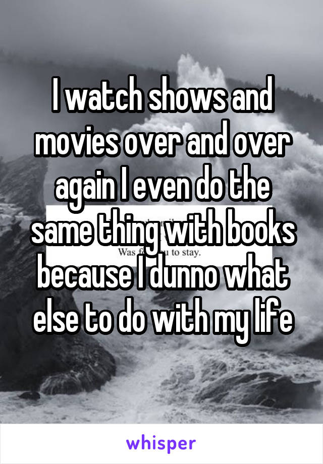 I watch shows and movies over and over again I even do the same thing with books because I dunno what else to do with my life
