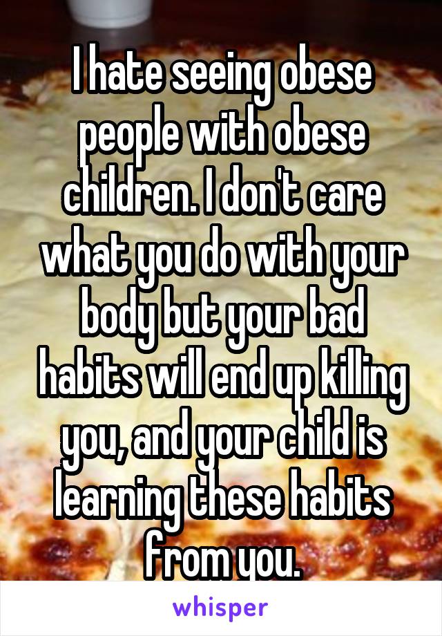 I hate seeing obese people with obese children. I don't care what you do with your body but your bad habits will end up killing you, and your child is learning these habits from you.