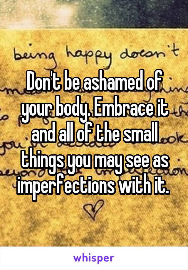 Don't be ashamed of your body. Embrace it and all of the small things you may see as imperfections with it. 