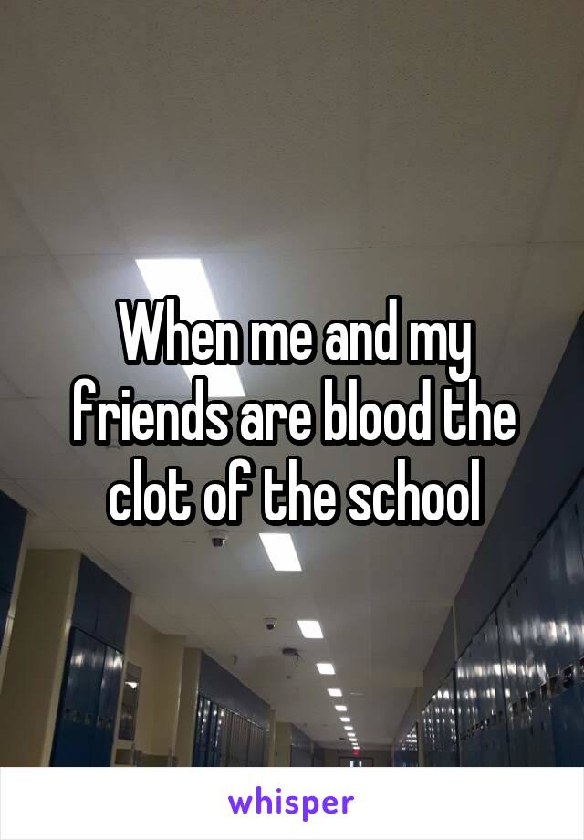 When me and my friends are blood the clot of the school