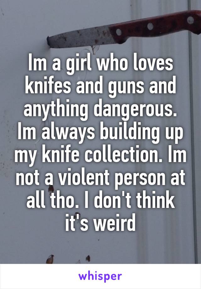 Im a girl who loves knifes and guns and anything dangerous. Im always building up my knife collection. Im not a violent person at all tho. I don't think it's weird