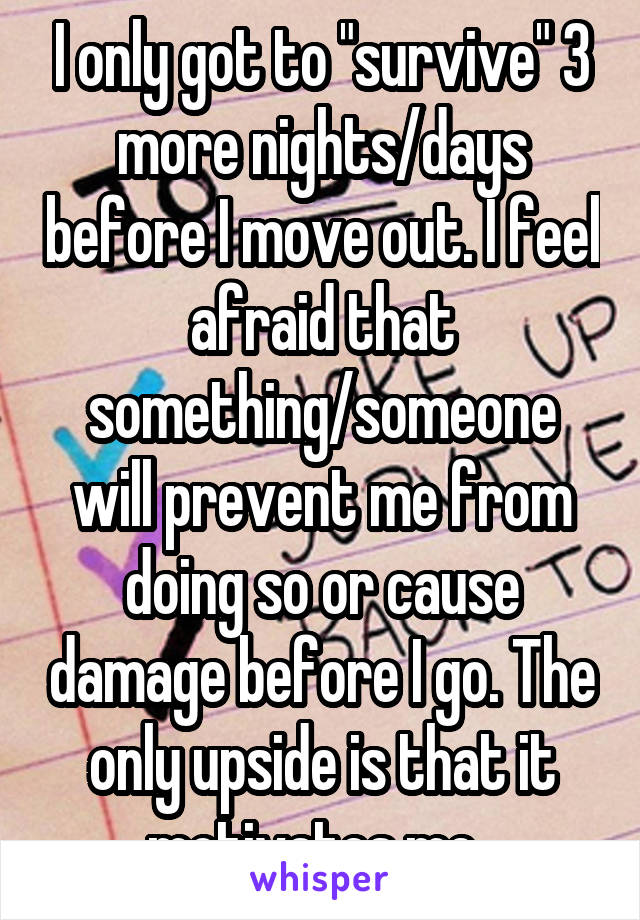 I only got to "survive" 3 more nights/days before I move out. I feel afraid that something/someone will prevent me from doing so or cause damage before I go. The only upside is that it motivates me. 