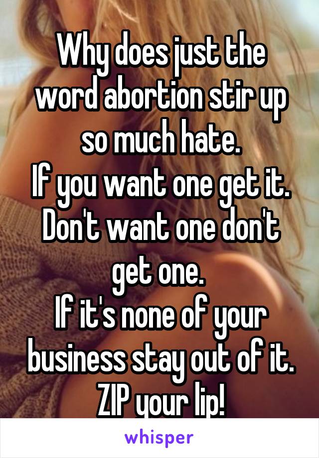 Why does just the word abortion stir up so much hate.
If you want one get it. Don't want one don't get one. 
If it's none of your business stay out of it.
ZIP your lip!