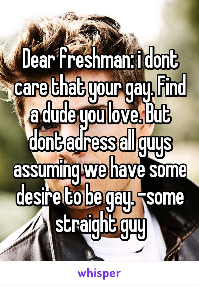 Dear freshman: i dont care that your gay. Find a dude you love. But dont adress all guys assuming we have some desire to be gay. -some straight guy