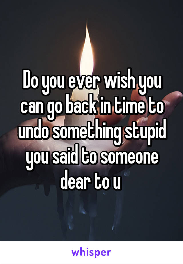 Do you ever wish you can go back in time to undo something stupid you said to someone dear to u 