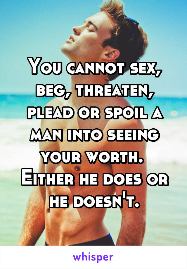 You cannot sex, beg, threaten, plead or spoil a man into seeing your worth. 
Either he does or he doesn't.